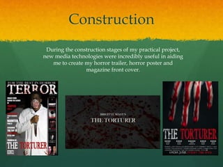 Construction
During the construction stages of my practical project,
new media technologies were incredibly useful in aiding
me to create my horror trailer, horror poster and
magazine front cover.
 