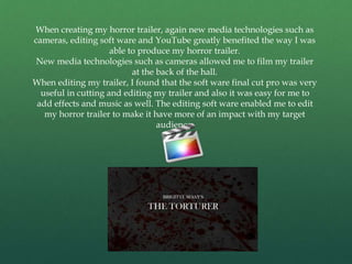When creating my horror trailer, again new media technologies such as
cameras, editing soft ware and YouTube greatly benefited the way I was
able to produce my horror trailer.
New media technologies such as cameras allowed me to film my trailer
at the back of the hall.
When editing my trailer, I found that the soft ware final cut pro was very
useful in cutting and editing my trailer and also it was easy for me to
add effects and music as well. The editing soft ware enabled me to edit
my horror trailer to make it have more of an impact with my target
audience.
 