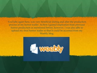 YouTube again here, was very beneficial during and after the production
process of my horror trailer. At first I gained inspiration from previous
horror production as mentioned before, however, I was also able to
upload my final horror trailer so that it could be accessed from my
Weebly blog.
 