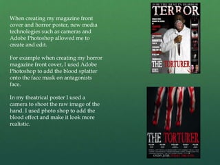 When creating my magazine front
cover and horror poster, new media
technologies such as cameras and
Adobe Photoshop allowed me to
create and edit.
For example when creating my horror
magazine front cover, I used Adobe
Photoshop to add the blood splatter
onto the face mask on antagonists
face.
In my theatrical poster I used a
camera to shoot the raw image of the
hand. I used photo shop to add the
blood effect and make it look more
realistic.
 