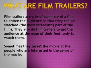 Film trailers are a brief summary of a film 
to entice the audience so that they can be 
watched (the most interesting part of the 
film). They also do film trailers to get the 
audience at the edge of their feet, only to 
watch them. 
Sometimes they target the movie at the 
people who are interested in the genre of 
the movie. 
 