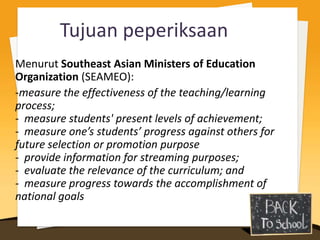 Tujuan peperiksaan
Menurut Southeast Asian Ministers of Education
Organization (SEAMEO):
-measure the effectiveness of the teaching/learning
process;
- measure students' present levels of achievement;
- measure one’s students’ progress against others for
future selection or promotion purpose
- provide information for streaming purposes;
- evaluate the relevance of the curriculum; and
- measure progress towards the accomplishment of
national goals
 
