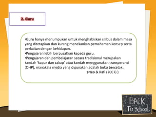 •Guru hanya menumpukan untuk menghabiskan silibus dalam masa
yang ditetapkan dan kurang menekankan pemahaman konsep serta
perkaitan dengan kehidupan.
•Pengajaran lebih berpusatkan kepada guru.
•Pengajaran dan pembelajaran secara tradisional merupakan
kaedah ‘kapur dan cakap’ atau kaedah menggunakan transperansi
(OHP), manakala media yang digunakan adalah buku bercetak .
                                      (Neo & Rafi (2007) )
 