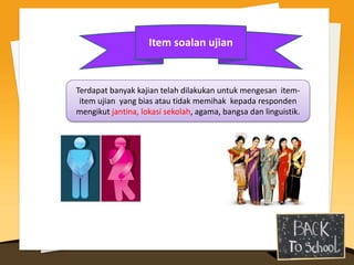 Item soalan ujian


Terdapat banyak kajian telah dilakukan untuk mengesan item-
 item ujian yang bias atau tidak memihak kepada responden
mengikut jantina, lokasi sekolah, agama, bangsa dan linguistik.
 