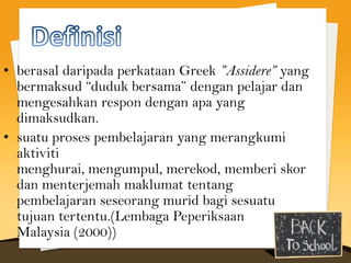 • berasal daripada perkataan Greek ”Assidere” yang
  bermaksud “duduk bersama” dengan pelajar dan
  mengesahkan respon dengan apa yang
  dimaksudkan.
• suatu proses pembelajaran yang merangkumi
  aktiviti
  menghurai, mengumpul, merekod, memberi skor
  dan menterjemah maklumat tentang
  pembelajaran seseorang murid bagi sesuatu
  tujuan tertentu.(Lembaga Peperiksaan
  Malaysia (2000))
 
