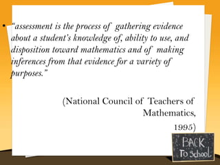 • “assessment is the process of gathering evidence
  about a student’s knowledge of, ability to use, and
  disposition toward mathematics and of making
  inferences from that evidence for a variety of
  purposes.”

                 (National Council of Teachers of
                                     Mathematics,
                                           1995)
 
