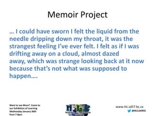 Memoir Project
… I could have sworn I felt the liquid from the
needle dripping down my throat, it was the
strangest feeling I've ever felt. I felt as if I was
drifting away on a cloud, almost dazed
away, which was strange looking back at it now
because that’s not what was supposed to
happen….



Want to see More? Come to
our Exhibition of Learning
                                              www.nlc.sd57.bc.ca
Wednesday January 30th                                  @NLCatKRSS
from 7-8pm
 
