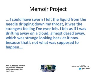 Memoir Project
… I could have sworn I felt the liquid from the
needle dripping down my throat, it was the
strangest feeling I've ever felt. I felt as if I was
drifting away on a cloud, almost dazed away,
which was strange looking back at it now
because that’s not what was supposed to
happen….



Want to see More? Come to
our Exhibition of Learning
                                              www.nlc.sd57.bc.ca
Wednesday January 30th                                  @NLCatKRSS
from 7-8pm
 