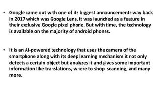 • Google came out with one of its biggest announcements way back
in 2017 which was Google Lens. It was launched as a feature in
their exclusive Google pixel phone. But with time, the technology
is available on the majority of android phones.
• It is an AI-powered technology that uses the camera of the
smartphone along with its deep learning mechanism it not only
detects a certain object but analyzes it and gives some important
information like translations, where to shop, scanning, and many
more.
 