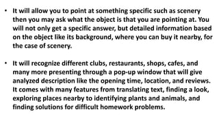 • It will allow you to point at something specific such as scenery
then you may ask what the object is that you are pointing at. You
will not only get a specific answer, but detailed information based
on the object like its background, where you can buy it nearby, for
the case of scenery.
• It will recognize different clubs, restaurants, shops, cafes, and
many more presenting through a pop-up window that will give
analyzed description like the opening time, location, and reviews.
It comes with many features from translating text, finding a look,
exploring places nearby to identifying plants and animals, and
finding solutions for difficult homework problems.
 