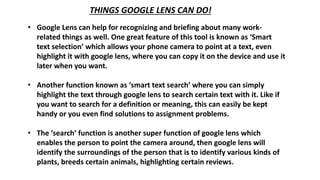THINGS GOOGLE LENS CAN DO!
• Google Lens can help for recognizing and briefing about many work-
related things as well. One great feature of this tool is known as ‘Smart
text selection’ which allows your phone camera to point at a text, even
highlight it with google lens, where you can copy it on the device and use it
later when you want.
• Another function known as ‘smart text search’ where you can simply
highlight the text through google lens to search certain text with it. Like if
you want to search for a definition or meaning, this can easily be kept
handy or you even find solutions to assignment problems.
• The ‘search’ function is another super function of google lens which
enables the person to point the camera around, then google lens will
identify the surroundings of the person that is to identify various kinds of
plants, breeds certain animals, highlighting certain reviews.
 