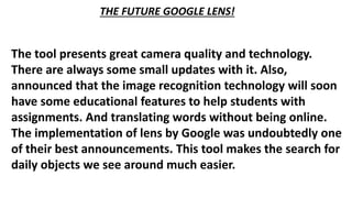 The tool presents great camera quality and technology.
There are always some small updates with it. Also,
announced that the image recognition technology will soon
have some educational features to help students with
assignments. And translating words without being online.
The implementation of lens by Google was undoubtedly one
of their best announcements. This tool makes the search for
daily objects we see around much easier.
THE FUTURE GOOGLE LENS!
 