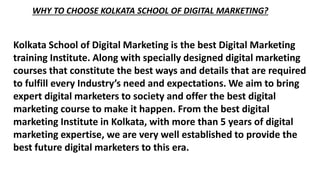 WHY TO CHOOSE KOLKATA SCHOOL OF DIGITAL MARKETING?
Kolkata School of Digital Marketing is the best Digital Marketing
training Institute. Along with specially designed digital marketing
courses that constitute the best ways and details that are required
to fulfill every Industry’s need and expectations. We aim to bring
expert digital marketers to society and offer the best digital
marketing course to make it happen. From the best digital
marketing Institute in Kolkata, with more than 5 years of digital
marketing expertise, we are very well established to provide the
best future digital marketers to this era.
 