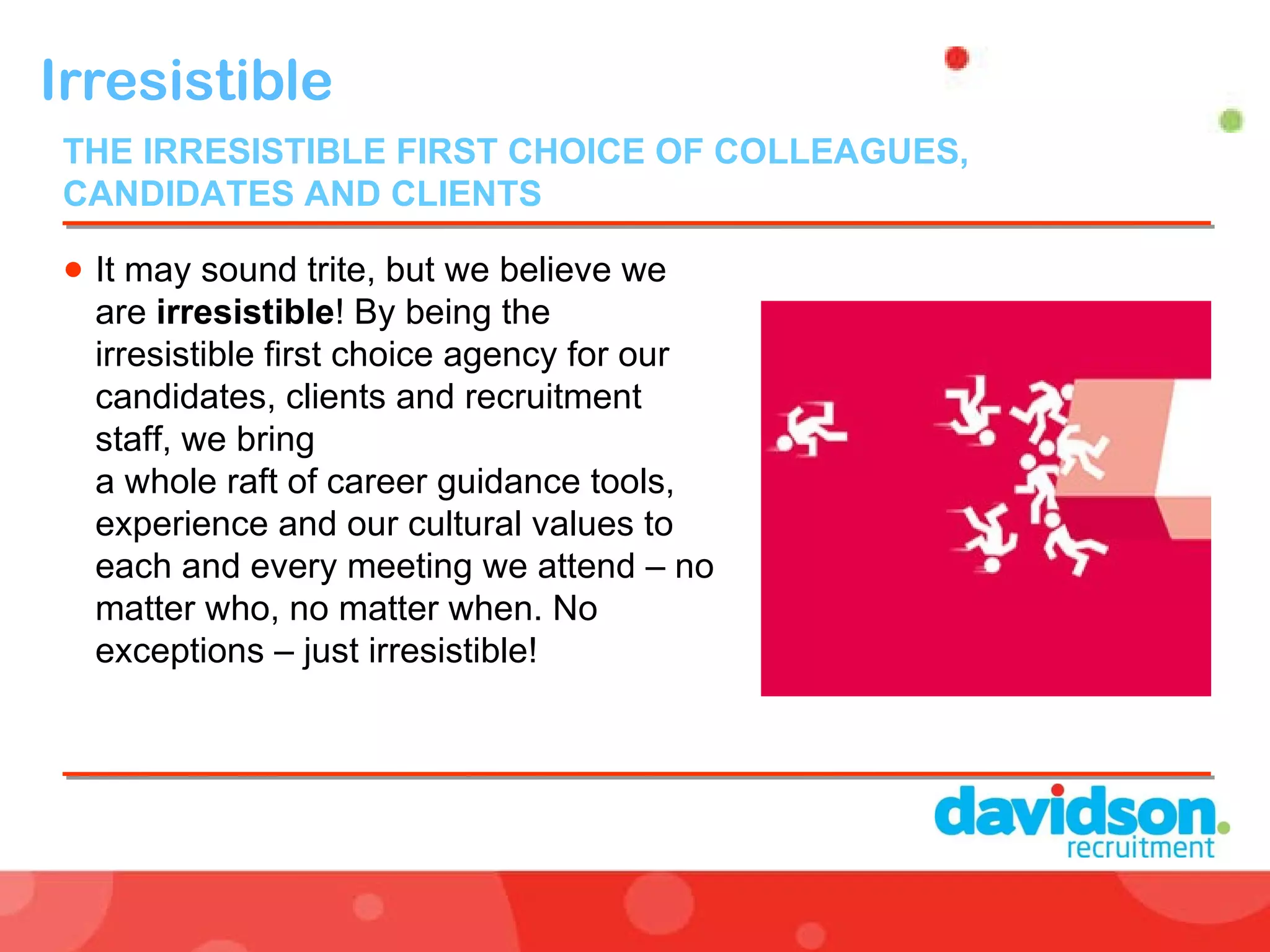 Irresistible  It may sound trite, but we believe we are  irresistible ! By being the irresistible first choice agency for our candidates, clients and recruitment staff, we bring  a whole raft of career guidance tools, experience and our cultural values to each and every meeting we attend – no matter who, no matter when. No exceptions – just irresistible! THE IRRESISTIBLE FIRST CHOICE OF COLLEAGUES, CANDIDATES AND CLIENTS  