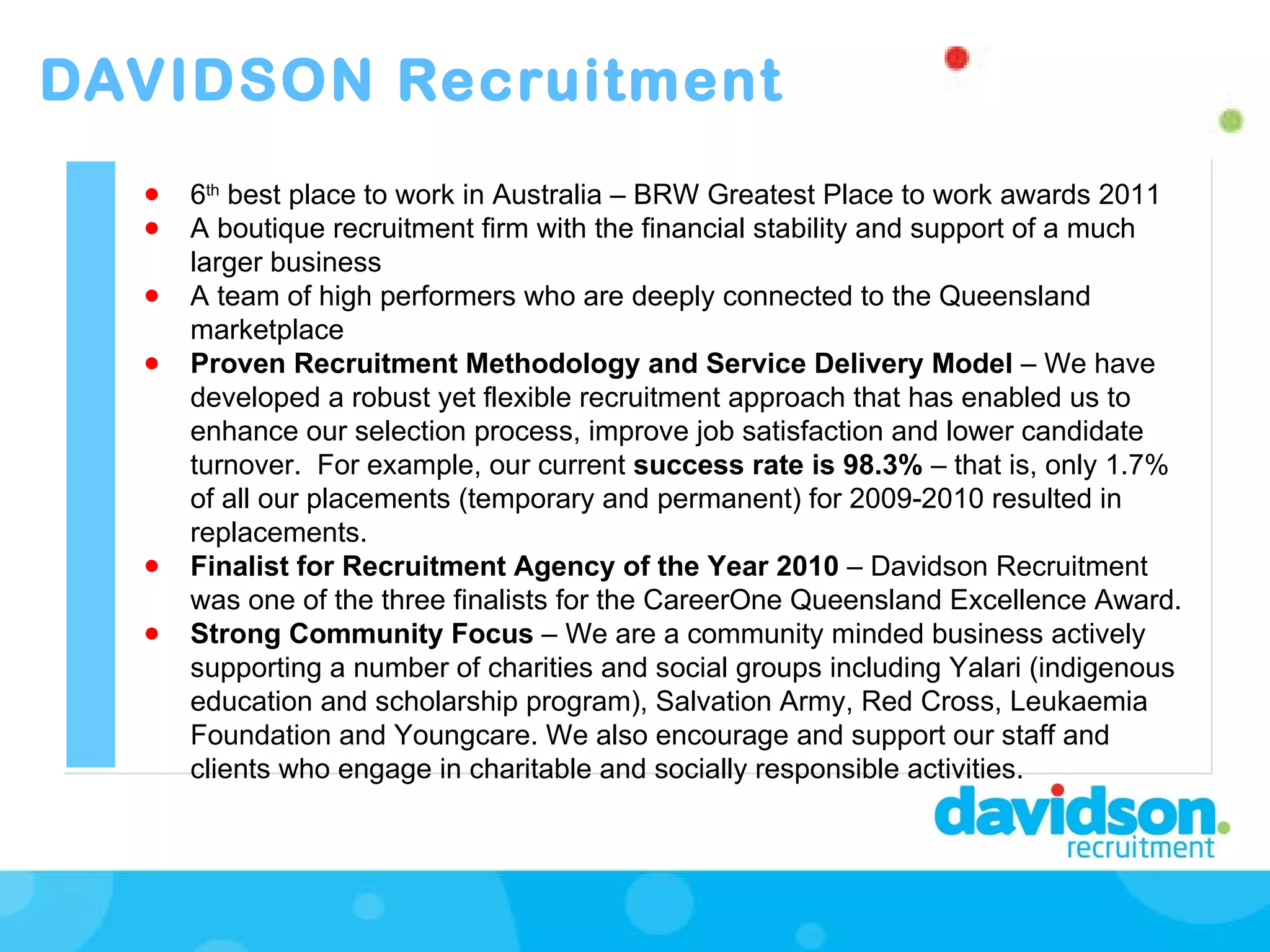 DAVIDSON Recruitment 6 th  best place to work in Australia – BRW Greatest Place to work awards 2011 A boutique recruitment firm with the financial stability and support of a much larger business A team of high performers who are deeply connected to the Queensland marketplace Proven Recruitment Methodology and Service Delivery Model  –   We have developed a robust yet flexible recruitment approach that has enabled us to enhance our selection process, improve job satisfaction and lower candidate turnover.  For example, our current  success rate is 98.3%  – that is, only 1.7% of all our placements (temporary and permanent) for 2009-2010 resulted in replacements.  Finalist for Recruitment Agency of the Year 2010  – Davidson Recruitment was one of the three finalists for the CareerOne Queensland Excellence Award. Strong Community Focus  – We are a community minded business actively supporting a number of charities and social groups including Yalari (indigenous education and scholarship program), Salvation Army, Red Cross, Leukaemia Foundation and Youngcare. We also encourage and support our staff and clients who engage in charitable and socially responsible activities.  