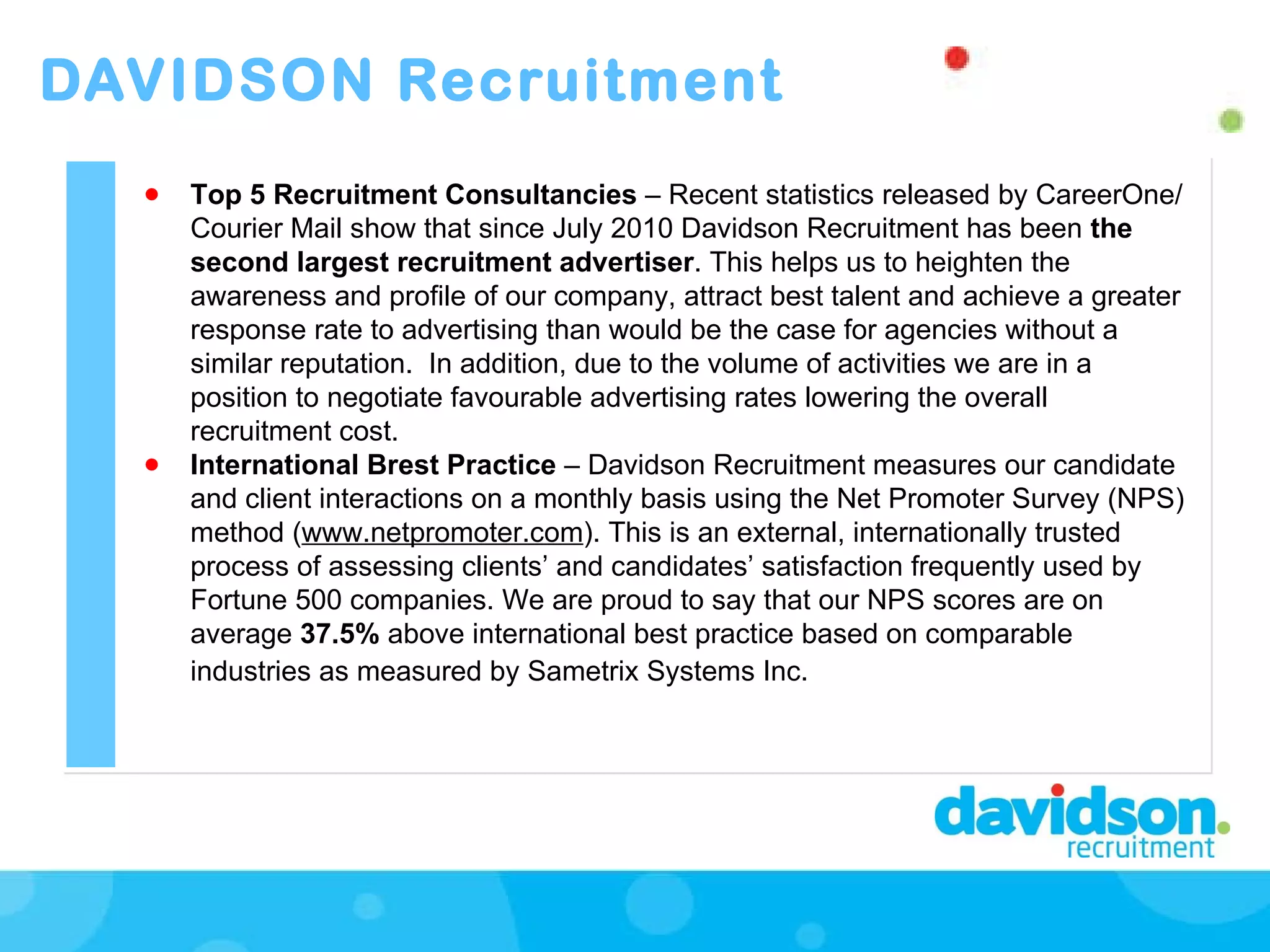 DAVIDSON Recruitment Top 5 Recruitment Consultancies  – Recent statistics released by CareerOne/Courier Mail show that since July 2010 Davidson Recruitment has been  the second largest   recruitment advertiser . This helps us to heighten the awareness and profile of our company, attract best talent and achieve a greater response rate to advertising than would be the case for agencies without a similar reputation.  In addition, due to the volume of activities we are in a position to negotiate favourable advertising rates lowering the overall recruitment cost.  International Brest Practice  – Davidson Recruitment measures our candidate and client interactions on a monthly basis using the Net Promoter Survey (NPS)   method ( www.netpromoter.com ). This is an external, internationally trusted process of assessing clients’ and candidates’ satisfaction frequently used by Fortune 500 companies. We are proud to say that our NPS scores are on average  37.5%  above international best practice based on comparable industries as measured by Sametrix Systems Inc.   
