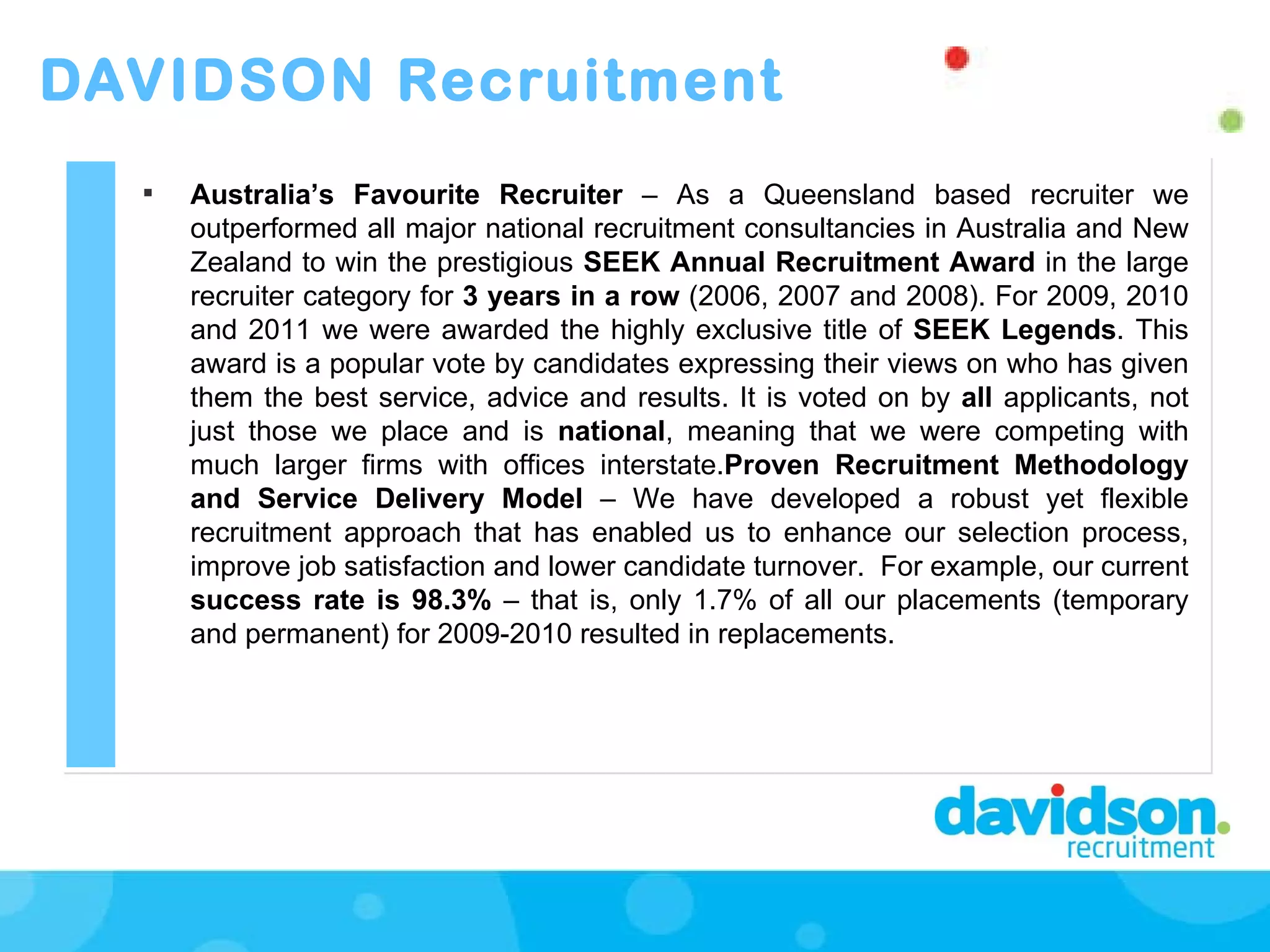 DAVIDSON Recruitment Australia’s Favourite Recruiter  – As a Queensland based recruiter   we outperformed all major national recruitment consultancies in Australia and New Zealand to win the prestigious  SEEK Annual Recruitment Award  in the large recruiter category for  3 years in a row  (2006, 2007 and 2008). For 2009, 2010 and 2011 we were awarded the highly exclusive title of  SEEK Legends . This award is a popular vote by candidates expressing their views on who has given them the best service, advice and results. It is voted on by  all  applicants, not just those we place and is  national , meaning that we were competing with much larger firms with offices interstate. Proven Recruitment Methodology and Service Delivery Model  –   We have developed a robust yet flexible recruitment approach that has enabled us to enhance our selection process, improve job satisfaction and lower candidate turnover.  For example, our current  success rate is 98.3%  – that is, only 1.7% of all our placements (temporary and permanent) for 2009-2010 resulted in replacements.  