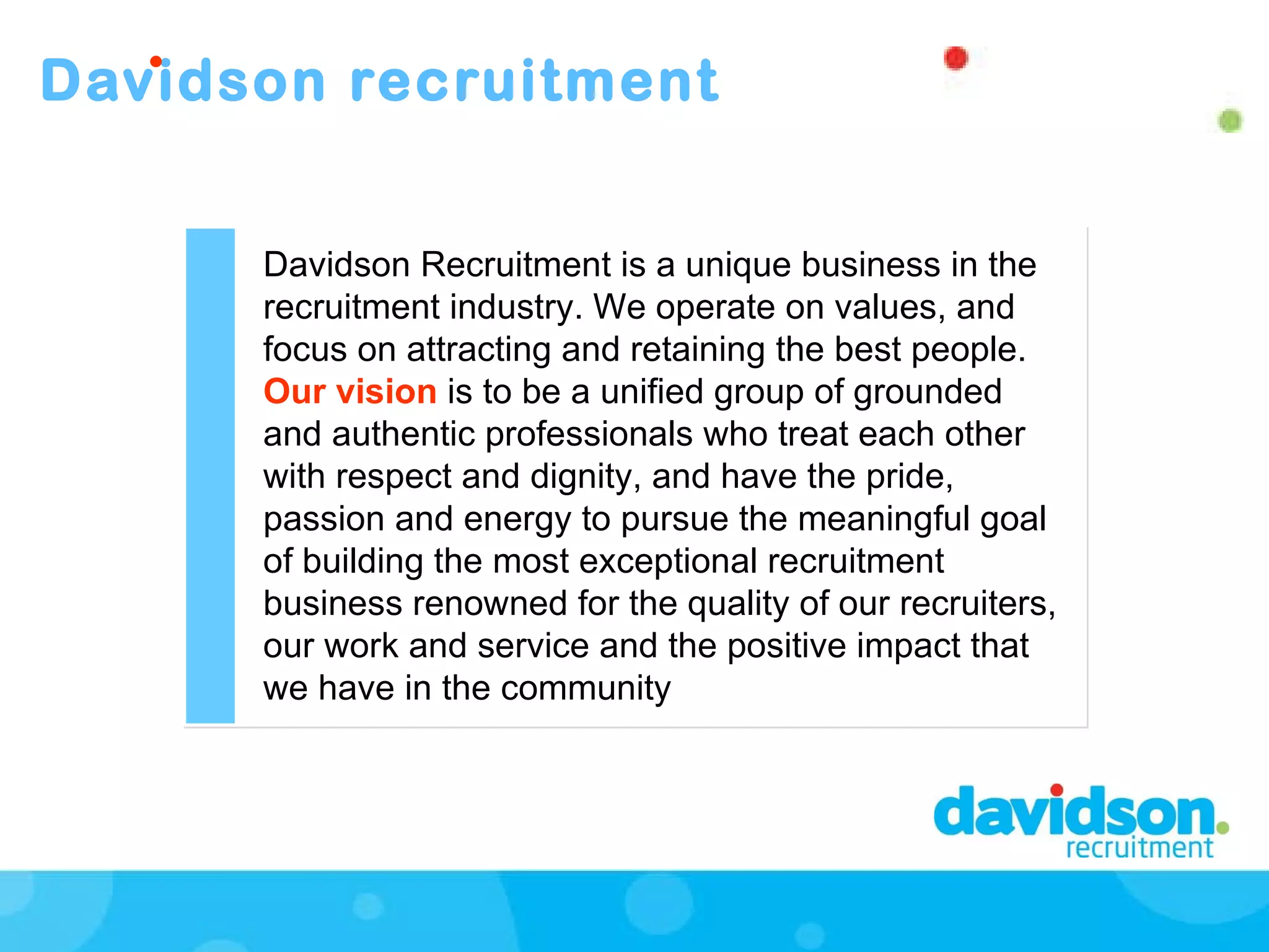 Davidson recruitment Davidson Recruitment is a unique business in the recruitment industry. We operate on values, and focus on attracting and retaining the best people.  Our vision  is to be a unified group of grounded and authentic professionals who treat each other with respect and dignity, and have the pride, passion and energy to pursue the meaningful goal of building the most exceptional recruitment business renowned for the quality of our recruiters, our work and service and the positive impact that we have in the community  