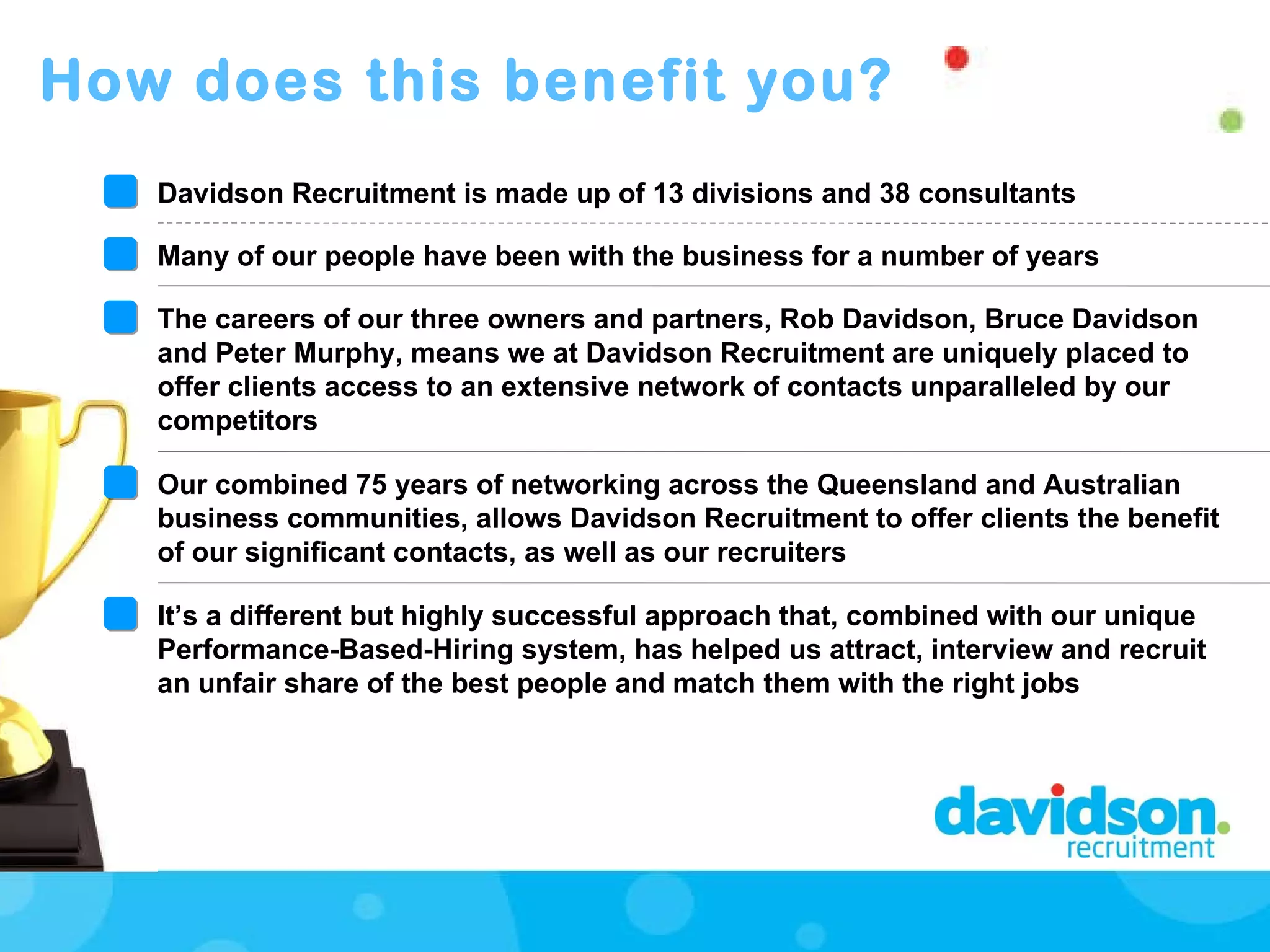 How does this benefit you? Davidson Recruitment is made up of 13 divisions and 38 consultants  Many of our people have been with the business for a number of years  The careers of our three owners and partners, Rob Davidson, Bruce Davidson and Peter Murphy, means we at Davidson Recruitment are uniquely placed to offer clients access to an extensive network of contacts unparalleled by our competitors Our combined 75 years of networking across the Queensland and Australian business communities, allows Davidson Recruitment to offer clients the benefit of our significant contacts, as well as our recruiters It’s a different but highly successful approach that, combined with our unique Performance-Based-Hiring system, has helped us attract, interview and recruit an unfair share of the best people and match them with the right jobs 