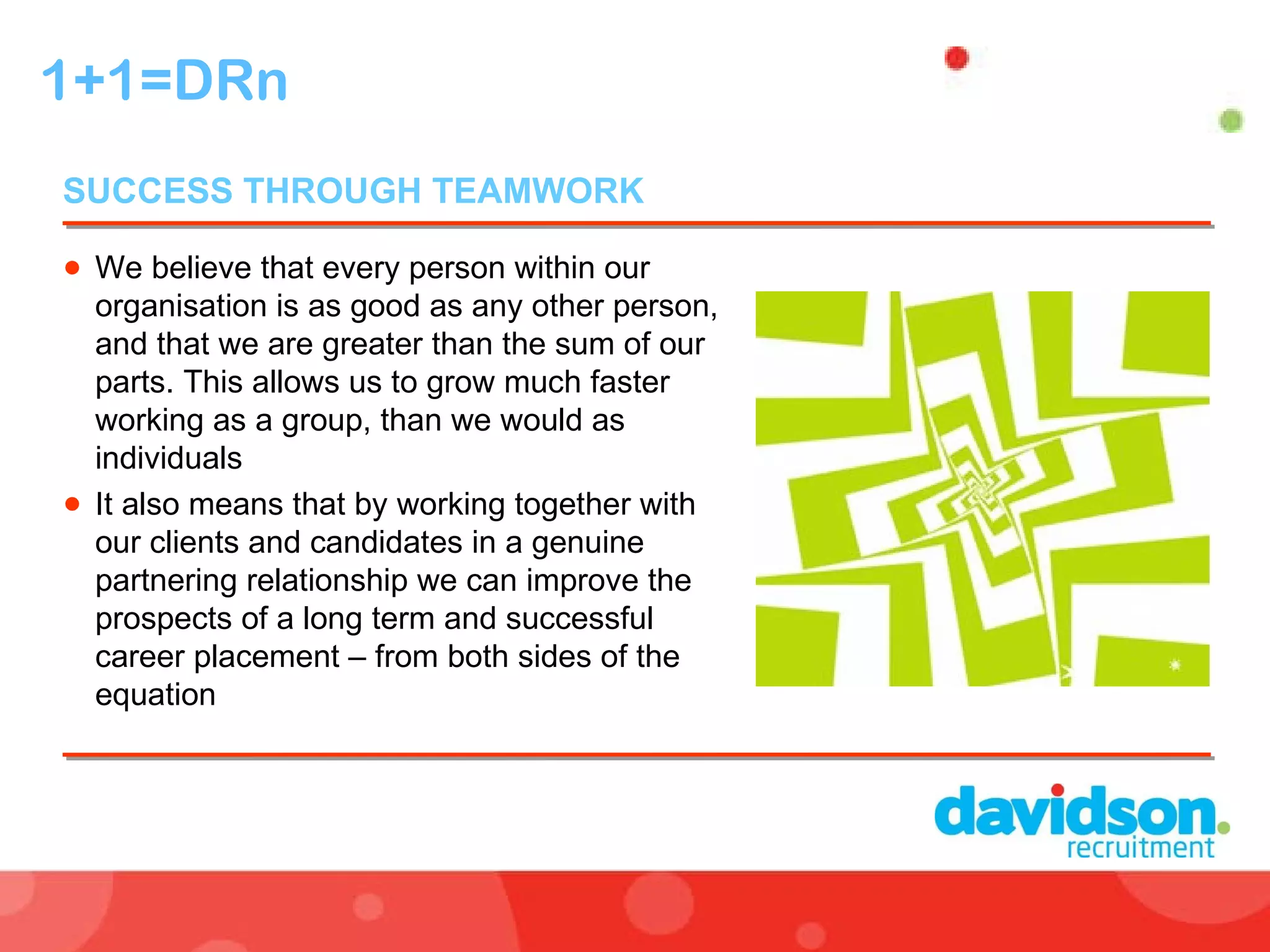 1+1=DRn We believe that every person within our organisation is as good as any other person, and that we are greater than the sum of our parts. This allows us to grow much faster working as a group, than we would as individuals It also means that by working together with our clients and candidates in a genuine partnering relationship we can improve the prospects of a long term and successful career placement – from both sides of the equation SUCCESS THROUGH TEAMWORK  
