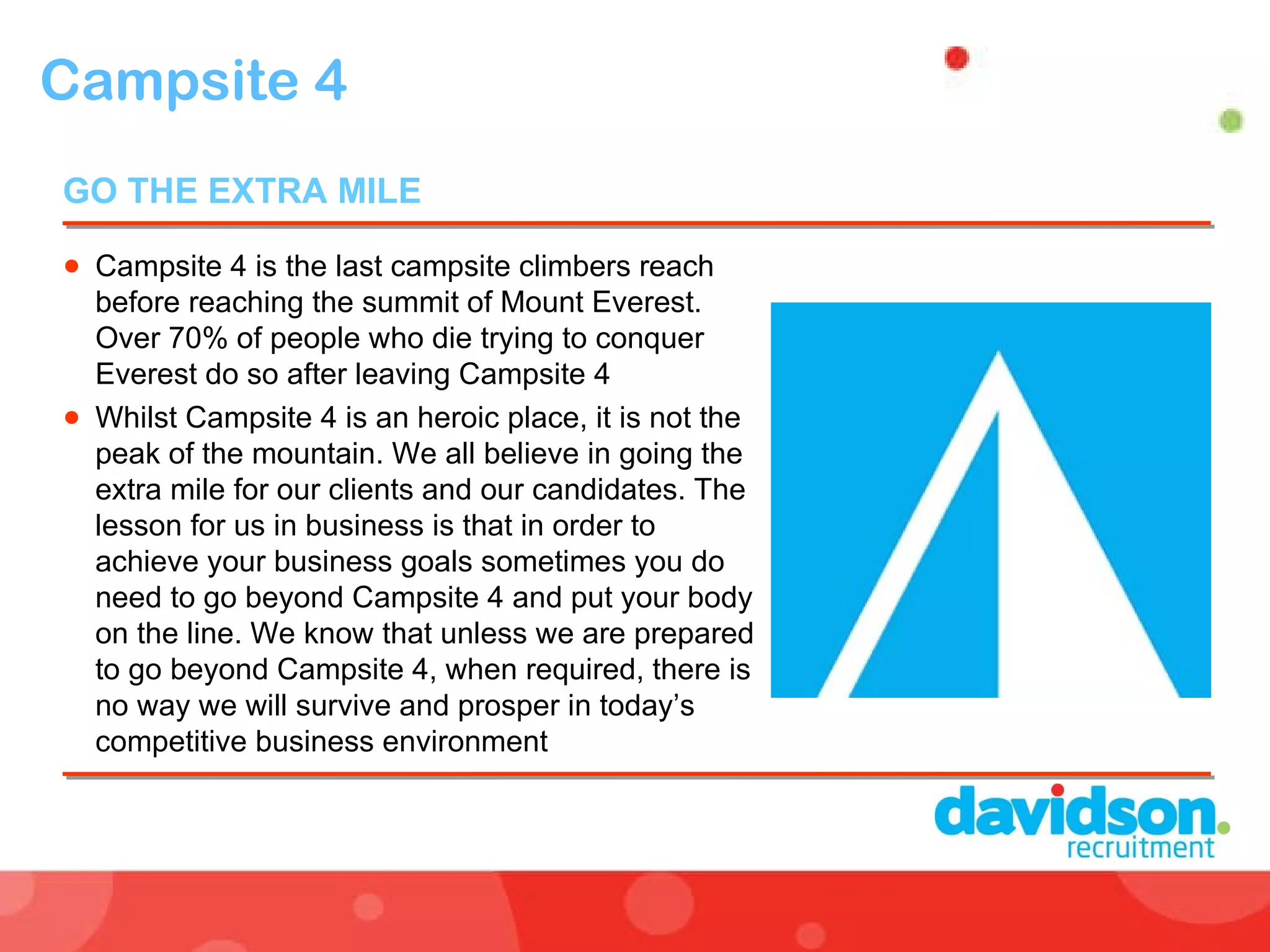 Campsite 4 Campsite 4 is the last campsite climbers reach before reaching the summit of Mount Everest. Over 70% of people who die trying to conquer Everest do so after leaving Campsite 4 Whilst Campsite 4 is an heroic place, it is not the peak of the mountain. We all believe in going the extra mile for our clients and our candidates. The lesson for us in business is that in order to achieve your business goals sometimes you do need to go beyond Campsite 4 and put your body on the line. We know that unless we are prepared to go beyond Campsite 4, when required, there is no way we will survive and prosper in today’s competitive business environment GO THE EXTRA MILE  