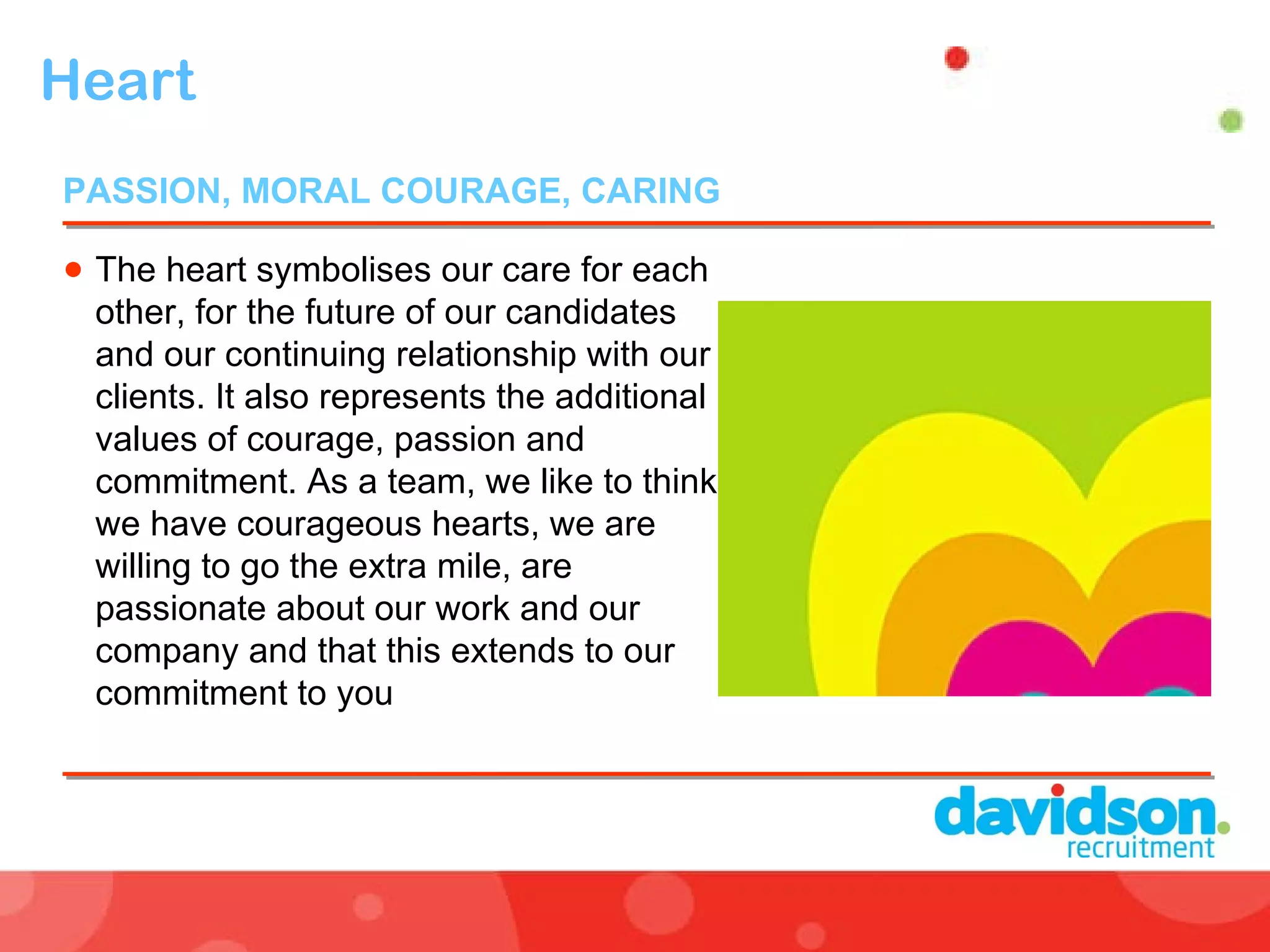 Heart  The heart symbolises our care for each other, for the future of our candidates and our continuing relationship with our clients. It also represents the additional values of courage, passion and commitment. As a team, we like to think we have courageous hearts, we are willing to go the extra mile, are passionate about our work and our company and that this extends to our commitment to you PASSION, MORAL COURAGE, CARING  