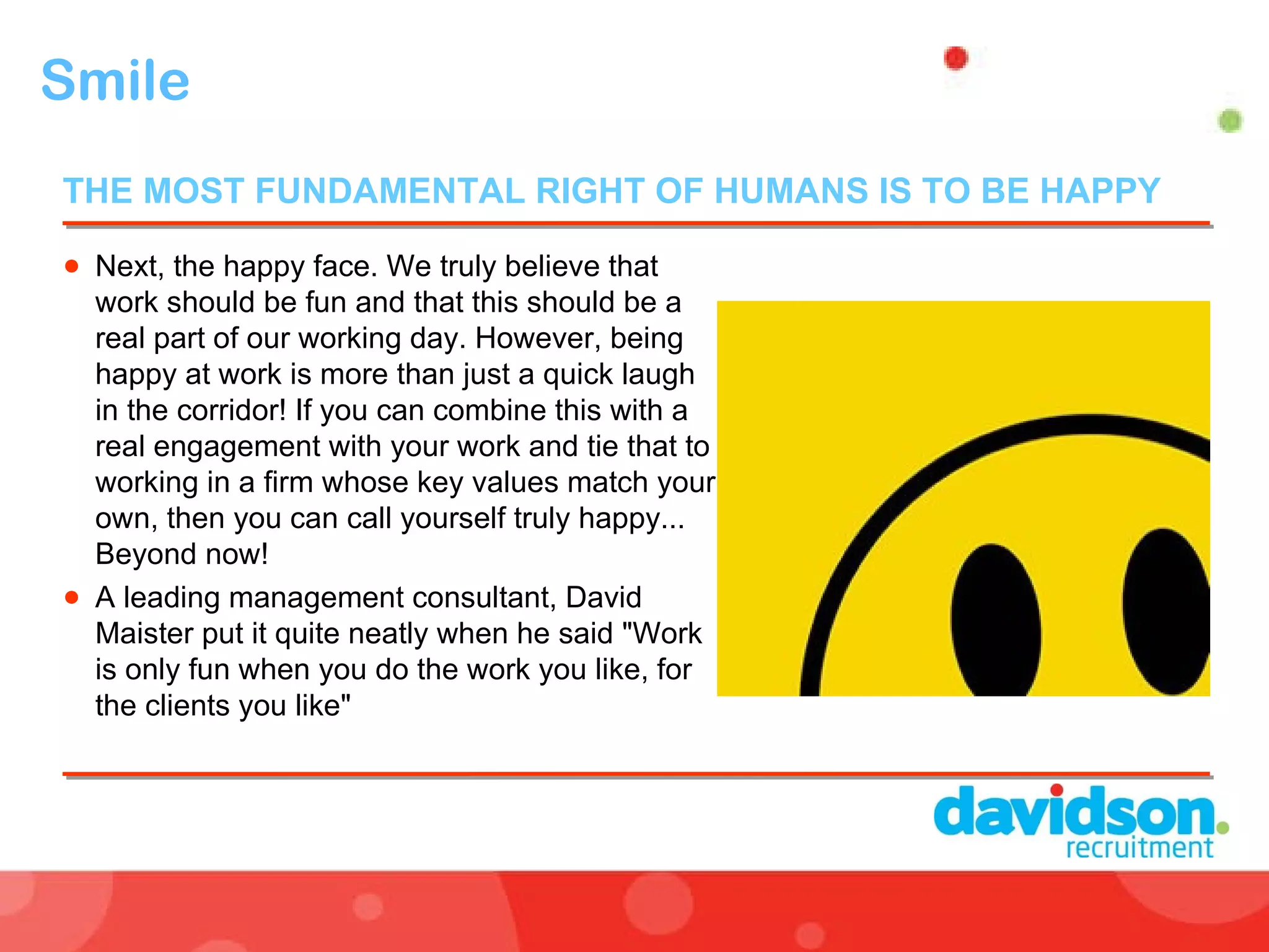 Smile  Next, the happy face. We truly believe that work should be fun and that this should be a real part of our working day. However, being happy at work is more than just a quick laugh in the corridor! If you can combine this with a real engagement with your work and tie that to working in a firm whose key values match your own, then you can call yourself truly happy... Beyond now! A leading management consultant, David Maister put it quite neatly when he said "Work is only fun when you do the work you like, for the clients you like" THE MOST FUNDAMENTAL RIGHT OF HUMANS IS TO BE HAPPY  