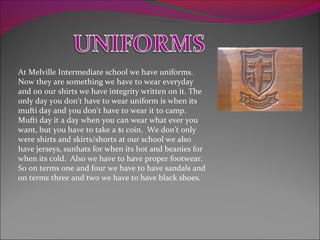 At Melville Intermediate school we have uniforms.
Now they are something we have to wear everyday
and on our shirts we have integrity written on it. The
only day you don’t have to wear uniform is when its
mufti day and you don’t have to wear it to camp.
Mufti day it a day when you can wear what ever you
want, but you have to take a $1 coin. We don’t only
were shirts and skirts/shorts at our school we also
have jerseys, sunhats for when its hot and beanies for
when its cold. Also we have to have proper footwear.
So on terms one and four we have to have sandals and
on terms three and two we have to have black shoes.
 