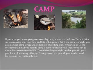 If you are a year seven you go on a one day camp where you do lots of fun activities,
such as cooking your own food and lots of fun games. But if you are a year eight you
go on a week camp where you will do lots of exciting stuff. When you go to the
year seven camp all you need to bring is some lunch and your togs so you can go
down the awesome water slide. Then theirs the year eight one but you will get a
gear list so don’t worry. Also you don’t go alone you go with your teachers and
friends, and the cost is only $20.
 