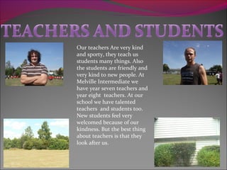 Our teachers Are very kind
and sporty, they teach us
students many things. Also
the students are friendly and
very kind to new people. At
Melville Intermediate we
have year seven teachers and
year eight teachers. At our
school we have talented
teachers and students too.
New students feel very
welcomed because of our
kindness. But the best thing
about teachers is that they
look after us.
 