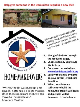 Help give someone in the Dominican Republic a new life!
1. Thoughtfully look through
the following pages.
2. Choose a family you would
like to help
3. Donate on our website at
www.dominicanstarfish.org
4. Specify the family by name
on your paypal (credit card
donation.
5. When donations are
sufficient to build the
home, the project will begin
and pictures will be
forwarded to each donor.
 