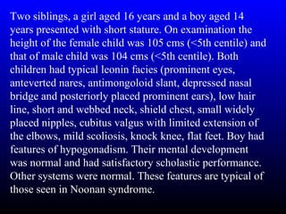 Two siblings, a girl aged 16 years and a boy aged 14
years presented with short stature. On examination the
height of the female child was 105 cms (<5th centile) and
that of male child was 104 cms (<5th centile). Both
children had typical leonin facies (prominent eyes,
anteverted nares, antimongoloid slant, depressed nasal
bridge and posteriorly placed prominent ears), low hair
line, short and webbed neck, shield chest, small widely
placed nipples, cubitus valgus with limited extension of
the elbows, mild scoliosis, knock knee, flat feet. Boy had
features of hypogonadism. Their mental development
was normal and had satisfactory scholastic performance.
Other systems were normal. These features are typical of
those seen in Noonan syndrome.
 
