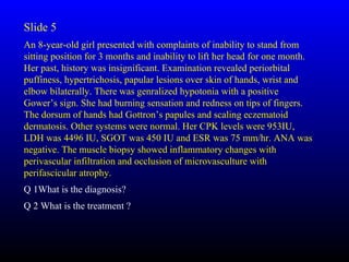 Slide 5
An 8-year-old girl presented with complaints of inability to stand from
sitting position for 3 months and inability to lift her head for one month.
Her past, history was insignificant. Examination revealed periorbital
puffiness, hypertrichosis, papular lesions over skin of hands, wrist and
elbow bilaterally. There was genralized hypotonia with a positive
Gower’s sign. She had burning sensation and redness on tips of fingers.
The dorsum of hands had Gottron’s papules and scaling eczematoid
dermatosis. Other systems were normal. Her CPK levels were 953IU,
LDH was 4496 IU, SGOT was 450 IU and ESR was 75 mm/hr. ANA was
negative. The muscle biopsy showed inflammatory changes with
perivascular infiltration and occlusion of microvasculture with
perifascicular atrophy.
Q 1What is the diagnosis?
Q 2 What is the treatment ?
 