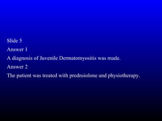 Slide 5
Answer 1
A diagnosis of Juvenile Dermatomyositis was made.
Answer 2
The patient was treated with prednsiolone and physiotherapy.
 