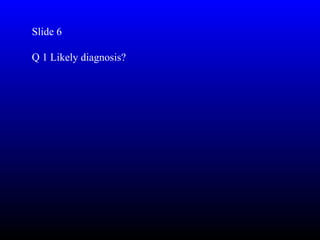 Slide 6

Q 1 Likely diagnosis?
 