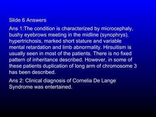 Slide 6 Answers
Ans 1:The condition is characterized by microcephaly,
bushy eyebrows meeting in the midline (synophrys),
hypertrichosis, marked short stature and variable
mental retardation and limb abnormality. Hirsuitism is
usually seen in most of the patients. There is no fixed
pattern of inheritance described. However, in some of
these patients duplication of long arm of chromosome 3
has been described.
Ans 2: Clinical diagnosis of Cornelia De Lange
Syndrome was entertained.
 
