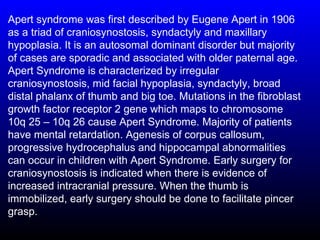 Apert syndrome was first described by Eugene Apert in 1906
as a triad of craniosynostosis, syndactyly and maxillary
hypoplasia. It is an autosomal dominant disorder but majority
of cases are sporadic and associated with older paternal age.
Apert Syndrome is characterized by irregular
craniosynostosis, mid facial hypoplasia, syndactyly, broad
distal phalanx of thumb and big toe. Mutations in the fibroblast
growth factor receptor 2 gene which maps to chromosome
10q 25 – 10q 26 cause Apert Syndrome. Majority of patients
have mental retardation. Agenesis of corpus callosum,
progressive hydrocephalus and hippocampal abnormalities
can occur in children with Apert Syndrome. Early surgery for
craniosynostosis is indicated when there is evidence of
increased intracranial pressure. When the thumb is
immobilized, early surgery should be done to facilitate pincer
grasp.
 