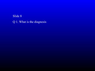 Slide 8
Q 1. What is the diagnosis
 