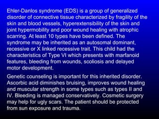 Ehler-Danlos syndrome (EDS) is a group of generalized
disorder of connective tissue characterized by fragility of the
skin and blood vessels, hyperextensibility of the skin and
joint hypermobility and poor wound healing with atrophic
scarring. At least 10 types have been defined. The
syndrome may be inherited as an autosomal dominant,
recessive or X linked recessive trait. This child had the
characteristics of Type VI which presents with marfanoid
features, bleeding from wounds, scoliosis and delayed
motor development.
Genetic counseling is important for this inherited disorder.
Ascorbic acid diminishes bruising, improves wound healing
and muscular strength in some types such as types II and
IV. Bleeding is managed conservatively. Cosmetic surgery
may help for ugly scars. The patient should be protected
from sun exposure and trauma.
 