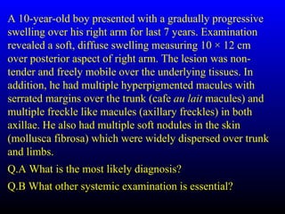 A 10-year-old boy presented with a gradually progressive
swelling over his right arm for last 7 years. Examination
revealed a soft, diffuse swelling measuring 10 × 12 cm
over posterior aspect of right arm. The lesion was non-
tender and freely mobile over the underlying tissues. In
addition, he had multiple hyperpigmented macules with
serrated margins over the trunk (cafe au lait macules) and
multiple freckle like macules (axillary freckles) in both
axillae. He also had multiple soft nodules in the skin
(mollusca fibrosa) which were widely dispersed over trunk
and limbs.
Q.A What is the most likely diagnosis?
Q.B What other systemic examination is essential?
 