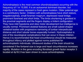 Achondroplasia is the most common chondrodysplasia occurring with the
frequency of 1 in 15,000. It is an autosomal dominant disorder, but
majority of the cases represent a fresh gene mutation. Older paternal age
is a contributory factor. Children with achondroplasia have short stature,
megalencephaly, small foramen magnum, depressed nasal bridge,
prominent forehead and short limbs. The limbs shortening is greatest in
the proximal segments and the fingers display a trident configuration.
They have mild hypotonia and slow motor development but intelligence is
usually normal. Prominent skeletal features are small cuboid shaped
vertebral bodies with progressive narrowing of lumbar interpedicular
distance and short tubular bones especially humerii. Hydrocephalus is
one of the neurological complications that can occur in these children.
Hence it is recommended that head circumference should be measured
throughout infancy and plotted against norms published for
achondroplastic individuals. Ultrasound studies of the brain should be
considered if the fontanel size is large and head circumference increases
rapidly. Mutation in the gene encoding fibroblast growth factor receptor 3
located at 4p16.3 has been shown to cause achondroplasia.
 