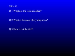 Slide 10
Q 1 What are the lesions called?


Q 2 What is the most likely diagnosis?


Q 3 How it is inherited?
 