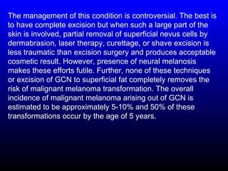 The management of this condition is controversial. The best is
to have complete excision but when such a large part of the
skin is involved, partial removal of superficial nevus cells by
dermabrasion, laser therapy, curettage, or shave excision is
less traumatic than excision surgery and produces acceptable
cosmetic result. However, presence of neural melanosis
makes these efforts futile. Further, none of these techniques
or excision of GCN to superficial fat completely removes the
risk of malignant melanoma transformation. The overall
incidence of malignant melanoma arising out of GCN is
estimated to be approximately 5-10% and 50% of these
transformations occur by the age of 5 years.
 