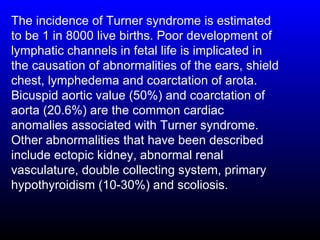 The incidence of Turner syndrome is estimated
to be 1 in 8000 live births. Poor development of
lymphatic channels in fetal life is implicated in
the causation of abnormalities of the ears, shield
chest, lymphedema and coarctation of arota.
Bicuspid aortic value (50%) and coarctation of
aorta (20.6%) are the common cardiac
anomalies associated with Turner syndrome.
Other abnormalities that have been described
include ectopic kidney, abnormal renal
vasculature, double collecting system, primary
hypothyroidism (10-30%) and scoliosis.
 