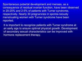 Spontaneous pubertal development and menses, as a
consequence of residual ovarian function, have been observed
in 20-25% and 2-5% of patients with Turner syndrome,
respectively. Nearly 30 pregnancies in sponta-neously
menstruating women with Turner syndrome have been
reported.
It is important to recognize patients with Turner syndrome at
an early age to ensure optimal physical growth. Development
of secondary sexual characteristics can be improved with
hormone replacement therapy.
 