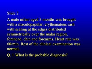 Slide 2
A male infant aged 3 months was brought
with a maculopapular, erythematous rash
with scaling at the edges distributed
symmetrically over the malar region,
forehead, chin and forearms. Heart rate was
60/min. Rest of the clinical examination was
normal.
Q. 1 What is the probable diagnosis?
 