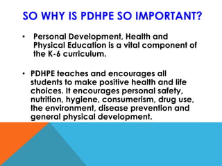 SO WHY IS PDHPE SO IMPORTANT?
• Personal Development, Health and
Physical Education is a vital component of
the K-6 curriculum.
• PDHPE teaches and encourages all
students to make positive health and life
choices. It encourages personal safety,
nutrition, hygiene, consumerism, drug use,
the environment, disease prevention and
general physical development.
 
