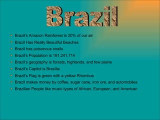 Brazil Brazil Has Really Beautiful Beaches Brazil has poisonous snails Brazil’s Population is 191,241,714 Brazil’s Amazon Rainforest is 20% of our air Brazil’s geography is forests, highlands, and few plains Brazil’s Capitol is Brasília Brazil’s Flag is green with a yellow Rhombus Brazil makes money by coffee, sugar cane, iron ore, and automobiles Brazilian People like music types of African, European, and American 