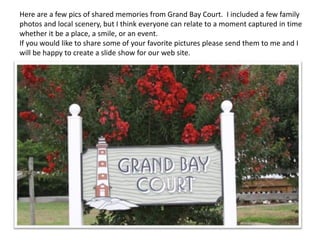 Here are a few pics of shared memories from Grand Bay Court. I included a few family
photos and local scenery, but I think everyone can relate to a moment captured in time
whether it be a place, a smile, or an event.
If you would like to share some of your favorite pictures please send them to me and I
will be happy to create a slide show for our web site.
 
