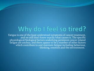 Fatigue is one of the least understood symptoms of cancer treatment,
and we still don’t know exactly what causes it. The specific
physiological/biological factors underlying persistent cancer related
fatigue are unclear, and there appear to be a number of other factors
which contribute to and maintain fatigue including behaviour,
thinking, emotion and the environment.
 